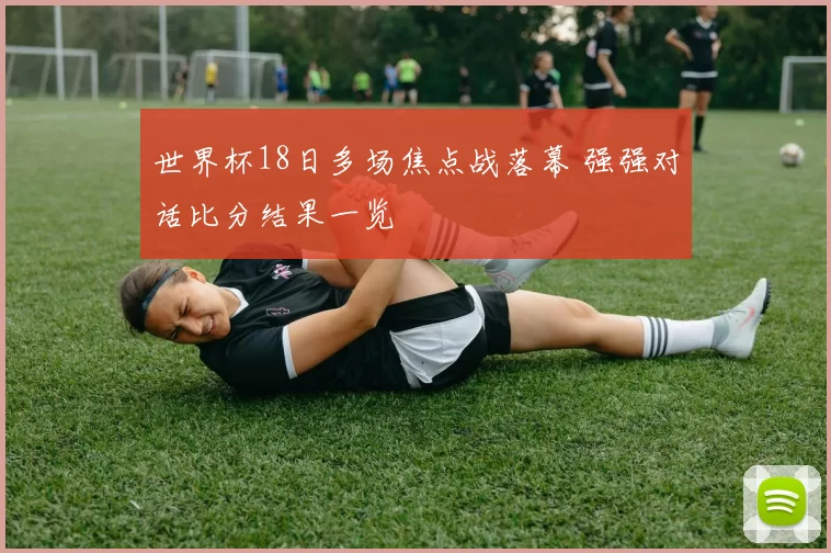 世界杯18日多场焦点战落幕 强强对话比分结果一览