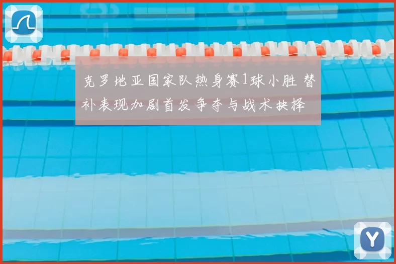 克罗地亚国家队热身赛1球小胜 替补表现加剧首发争夺与战术抉择