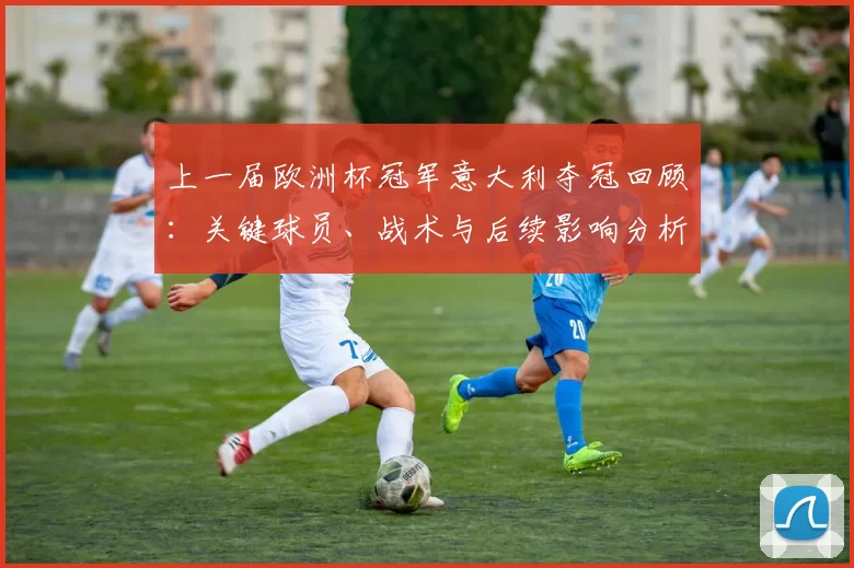 上一届欧洲杯冠军意大利夺冠回顾:关键球员、战术与后续影响分析