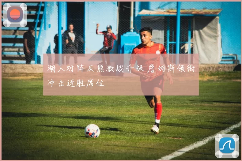 湖人对阵灰熊激战升级 詹姆斯领衔冲击连胜席位