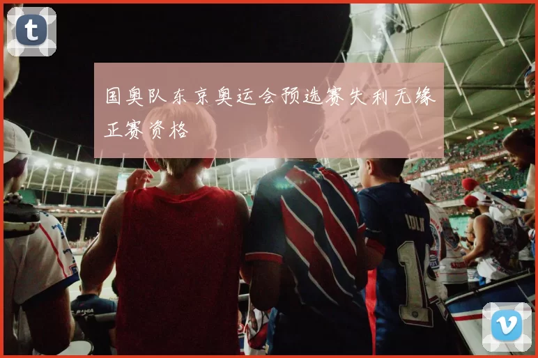 国奥队东京奥运会预选赛失利无缘正赛资格